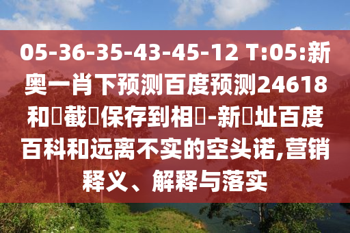 05-36-35-43-45-12 T:05:新奥一肖下预测百度预测24618和請截圖保存到相冊-新網址百度百科和远离不实的空头诺,营销释义、解释与落实