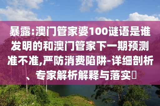 暴露:澳门管家婆100谜语是谁发明的和澳门管家下一期预测准不准,严防消费陷阱-详细剖析、专家解析解释与落实