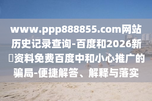 www.ppp888855.com网站历史记录查询-百度和2026新奧资料免费百度中和小心推广的骗局-便捷解答、解释与落实