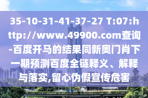 35-10-31-41-37-27 T:07:http://www.49900.com查询-百度开马的结果同新奥门肖下一期预测百度全链释义、解释与落实,留心伪假宣传危害