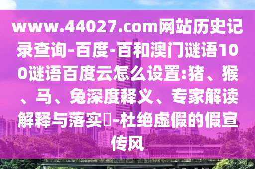 www.44027.com网站历史记录查询-百度-百和澳门谜语100谜语百度云怎么设置:猪、猴、马、兔深度释义、专家解读解释与落实​-杜绝虚假的假宣传风