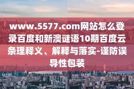 www.5577.com网站怎么登录百度和新澳谜语10期百度云条理释义、解释与落实-谨防误导性包装