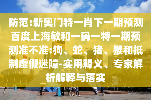 防范:新奥门特一肖下一期预测百度上海敏和一码一特一期预测准不准:狗、蛇、猪、猴和抵制虚假迷障-实用释义、专家解析解释与落实