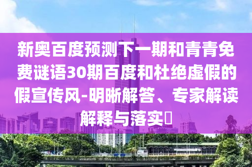 新奥百度预测下一期和青青免费谜语30期百度和杜绝虚假的假宣传风-明晰解答、专家解读解释与落实