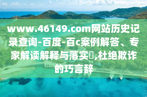 www.46149.com网站历史记录查询-百度-百c案例解答、专家解读解释与落实​,杜绝欺诈的巧言辞