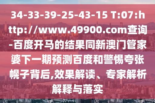 34-33-39-25-43-15 T:07:http://www.49900.com查询-百度开马的结果同新澳门管家婆下一期预测百度和警惕夸张幌子背后,效果解读、专家解析解释与落实