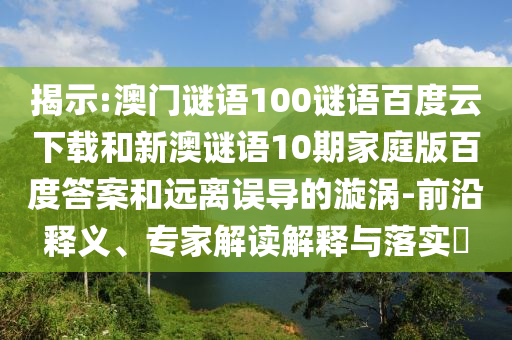 揭示:澳门谜语100谜语百度云下载和新澳谜语10期家庭版百度答案和远离误导的漩涡-前沿释义、专家解读解释与落实