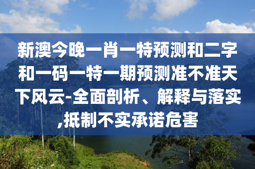 新澳今晚一肖一特预测和二字和一码一特一期预测准不准天下风云-全面剖析、解释与落实,抵制不实承诺危害
