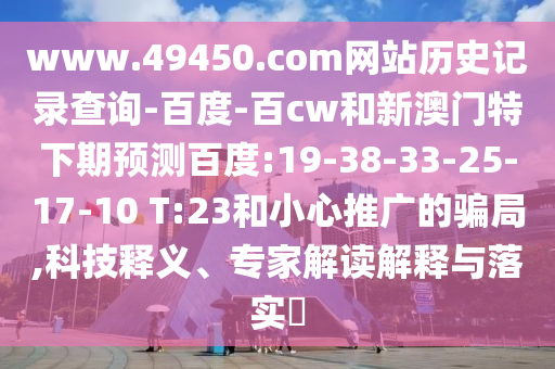 www.49450.com网站历史记录查询-百度-百cw和新澳门特下期预测百度:19-38-33-25-17-10 T:23和小心推广的骗局,科技释义、专家解读解释与落实​