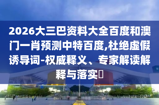 2026大三巴资料大全百度和澳门一肖预测中特百度,杜绝虚假诱导词-权威释义、专家解读解释与落实