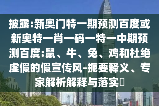 披露:新奥门特一期预测百度或新奥特一肖一码一特一中期预测百度:鼠、牛、兔、鸡和杜绝虚假的假宣传风-扼要释义、专家解析解释与落实​