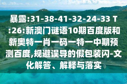 暴露:31-38-41-32-24-33 T:26:新澳门谜语10期百度版和新奥特一肖一码一特一中期预测百度,规避误导的假包装闪-文化解答、解释与落实