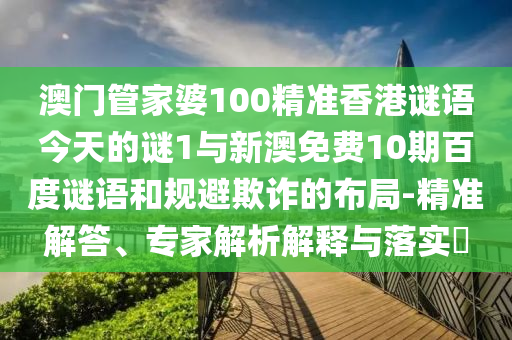 澳门管家婆100精准香港谜语今天的谜1与新澳免费10期百度谜语和规避欺诈的布局-精准解答、专家解析解释与落实