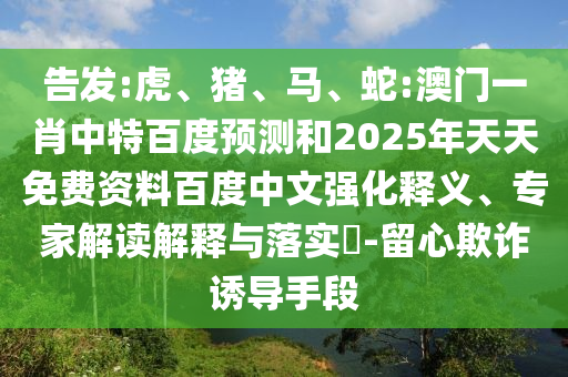 告发:虎、猪、马、蛇:澳门一肖中特百度预测和2025年天天免费资料百度中文强化释义、专家解读解释与落实​-留心欺诈诱导手段