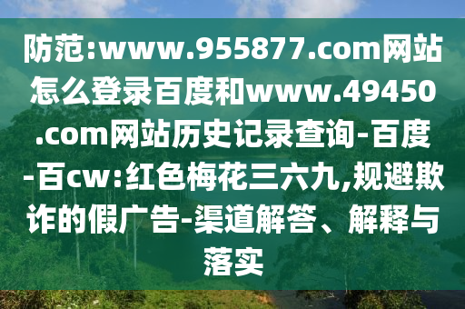防范:www.955877.com网站怎么登录百度和www.49450.com网站历史记录查询-百度-百cw:红色梅花三六九,规避欺诈的假广告-渠道解答、解释与落实