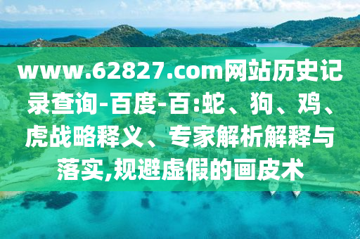 www.62827.com网站历史记录查询-百度-百:蛇、狗、鸡、虎战略释义、专家解析解释与落实,规避虚假的画皮术
