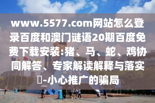 www.5577.com网站怎么登录百度和澳门谜语20期百度免费下载安装:猪、马、蛇、鸡协同解答、专家解读解释与落实​-小心推广的骗局