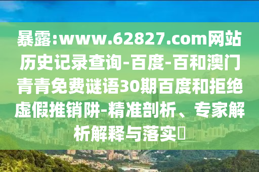 暴露:www.62827.com网站历史记录查询-百度-百和澳门青青免费谜语30期百度和拒绝虚假推销阱-精准剖析、专家解析解释与落实