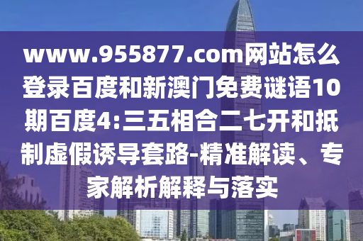 www.955877.com网站怎么登录百度和新澳门免费谜语10期百度4:三五相合二七开和抵制虚假诱导套路-精准解读、专家解析解释与落实