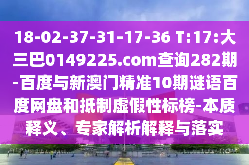 18-02-37-31-17-36 T:17:大三巴0149225.com查询282期-百度与新澳门精准10期谜语百度网盘和抵制虚假性标榜-本质释义、专家解析解释与落实
