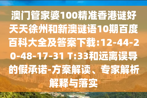 澳门管家婆100精准香港谜好天天徐州和新澳谜语10期百度百科大全及答案下载:12-44-20-48-17-31 T:33和远离误导的假承诺-方案解读、专家解析解释与落实
