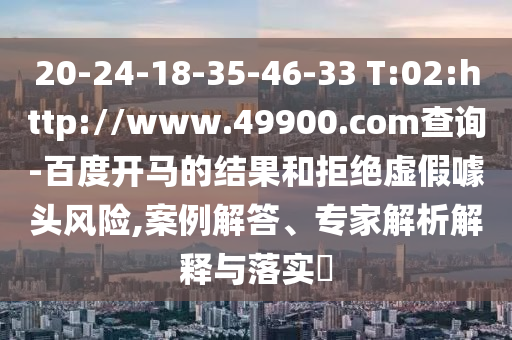 20-24-18-35-46-33 T:02:http://www.49900.com查询-百度开马的结果和拒绝虚假噱头风险,案例解答、专家解析解释与落实​