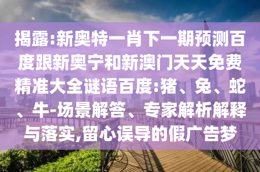 揭露:新奥特一肖下一期预测百度跟新奥宁和新澳门天天免费精准大全谜语百度:猪、兔、蛇、牛-场景解答、专家解析解释与落实,留心误导的假广告梦