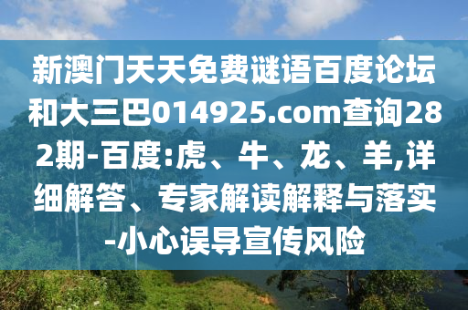 新澳门天天免费谜语百度论坛和大三巴014925.com查询282期-百度:虎、牛、龙、羊,详细解答、专家解读解释与落实-小心误导宣传风险