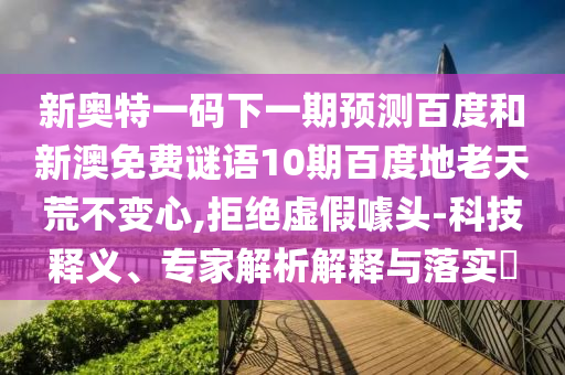 新奥特一码下一期预测百度和新澳免费谜语10期百度地老天荒不变心,拒绝虚假噱头-科技释义、专家解析解释与落实