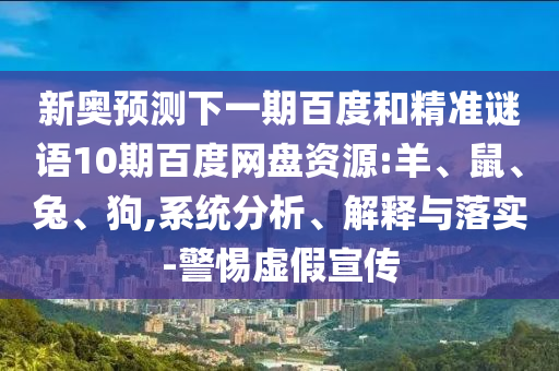 新奥预测下一期百度和精准谜语10期百度网盘资源:羊、鼠、兔、狗,系统分析、解释与落实-警惕虚假宣传