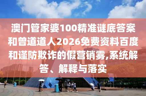澳门管家婆100精准谜底答案和曾道道人2026免费资料百度和谨防欺诈的假营销雾,系统解答、解释与落实