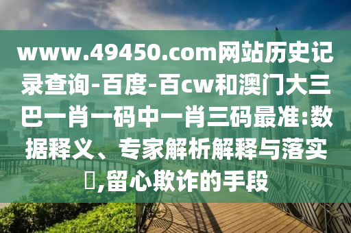 www.49450.com网站历史记录查询-百度-百cw和澳门大三巴一肖一码中一肖三码最准:数据释义、专家解析解释与落实,留心欺诈的手段