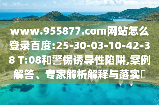 www.955877.com网站怎么登录百度:25-30-03-10-42-38 T:08和警惕诱导性陷阱,案例解答、专家解析解释与落实