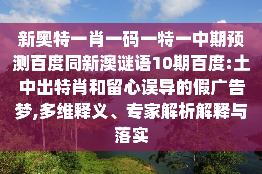 新奥特一肖一码一特一中期预测百度同新澳谜语10期百度:土中出特肖和留心误导的假广告梦,多维释义、专家解析解释与落实