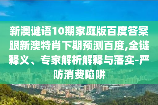 新澳谜语10期家庭版百度答案跟新澳特肖下期预测百度,全链释义、专家解析解释与落实-严防消费陷阱