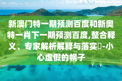 新澳门特一期预测百度和新奥特一肖下一期预测百度,整合释义、专家解析解释与落实​-小心虚假的幌子