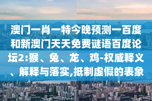 澳门一肖一特今晚预测一百度和新澳门天天免费谜语百度论坛2:猴、兔、龙、鸡-权威释义、解释与落实,抵制虚假的表象