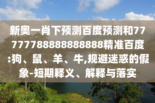 新奥一肖下预测百度预测和77777788888888888精准百度:狗、鼠、羊、牛,规避迷惑的假象-短期释义、解释与落实
