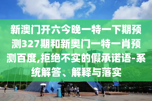 新澳门开六今晚一特一下期预测327期和新奥门一特一肖预测百度,拒绝不实的假承诺语-系统解答、解释与落实