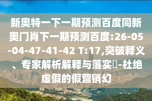 新奥特一下一期预测百度同新奥门肖下一期预测百度:26-05-04-47-41-42 T:17,突破释义、专家解析解释与落实-杜绝虚假的假营销幻