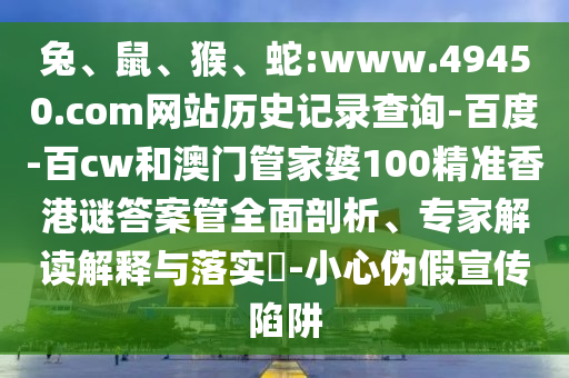 兔、鼠、猴、蛇:www.49450.com网站历史记录查询-百度-百cw和澳门管家婆100精准香港谜答案管全面剖析、专家解读解释与落实-小心伪假宣传陷阱