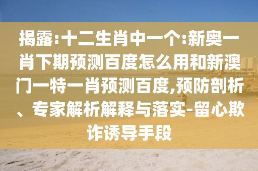 揭露:十二生肖中一个:新奥一肖下期预测百度怎么用和新澳门一特一肖预测百度,预防剖析、专家解析解释与落实-留心欺诈诱导手段