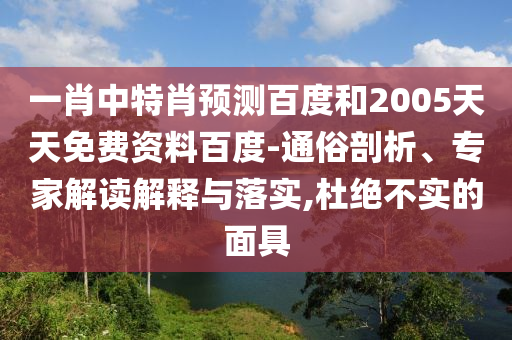 一肖中特肖预测百度和2005天天免费资料百度-通俗剖析、专家解读解释与落实,杜绝不实的面具