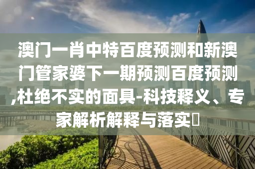 澳门一肖中特百度预测和新澳门管家婆下一期预测百度预测,杜绝不实的面具-科技释义、专家解析解释与落实​