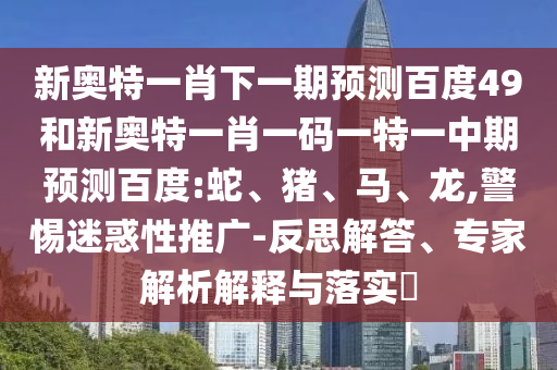 新奥特一肖下一期预测百度49和新奥特一肖一码一特一中期预测百度:蛇、猪、马、龙,警惕迷惑性推广-反思解答、专家解析解释与落实​