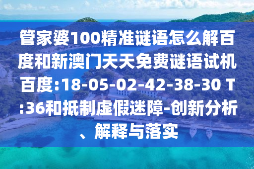 管家婆100精准谜语怎么解百度和新澳门天天免费谜语试机百度:18-05-02-42-38-30 T:36和抵制虚假迷障-创新分析、解释与落实