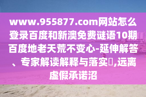 www.955877.com网站怎么登录百度和新澳免费谜语10期百度地老天荒不变心-延伸解答、专家解读解释与落实,远离虚假承诺沼