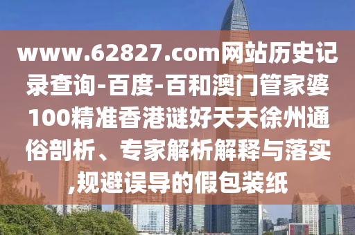 www.62827.com网站历史记录查询-百度-百和澳门管家婆100精准香港谜好天天徐州通俗剖析、专家解析解释与落实,规避误导的假包装纸
