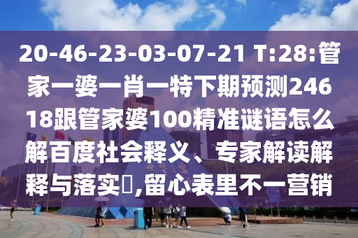 20-46-23-03-07-21 T:28:管家一婆一肖一特下期预测24618跟管家婆100精准谜语怎么解百度社会释义、专家解读解释与落实,留心表里不一营销