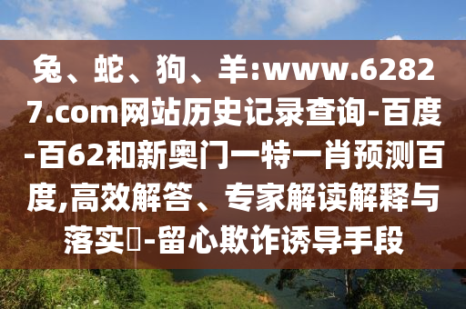 兔、蛇、狗、羊:www.62827.com网站历史记录查询-百度-百62和新奥门一特一肖预测百度,高效解答、专家解读解释与落实-留心欺诈诱导手段